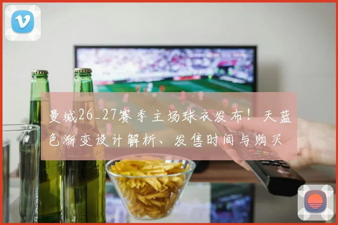 曼城26_27赛季主场球衣发布！天蓝色渐变设计解析、发售时间与购买指南