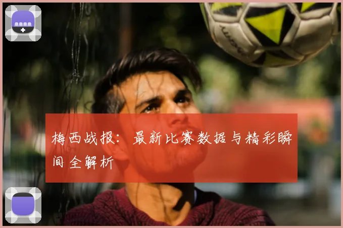 梅西战报:最新比赛数据与精彩瞬间全解析