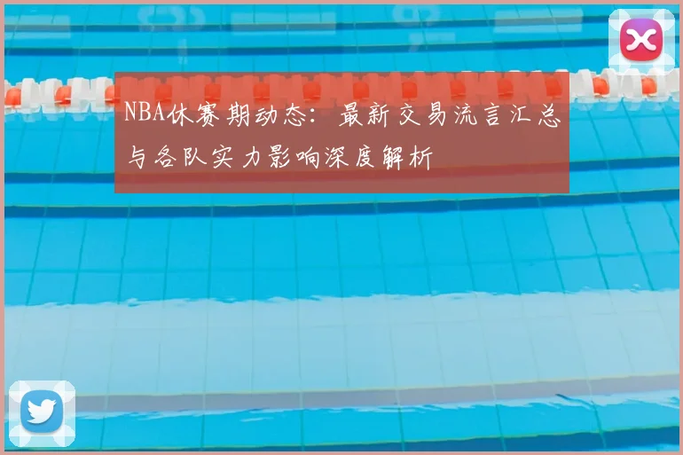 NBA休赛期动态:最新交易流言汇总与各队实力影响深度解析