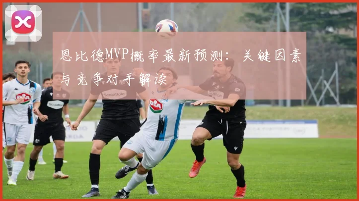 恩比德MVP概率最新预测:关键因素与竞争对手解读