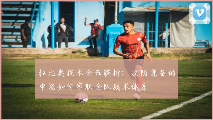 拉比奥技术全面解析:攻防兼备的中场如何串联全队战术体系