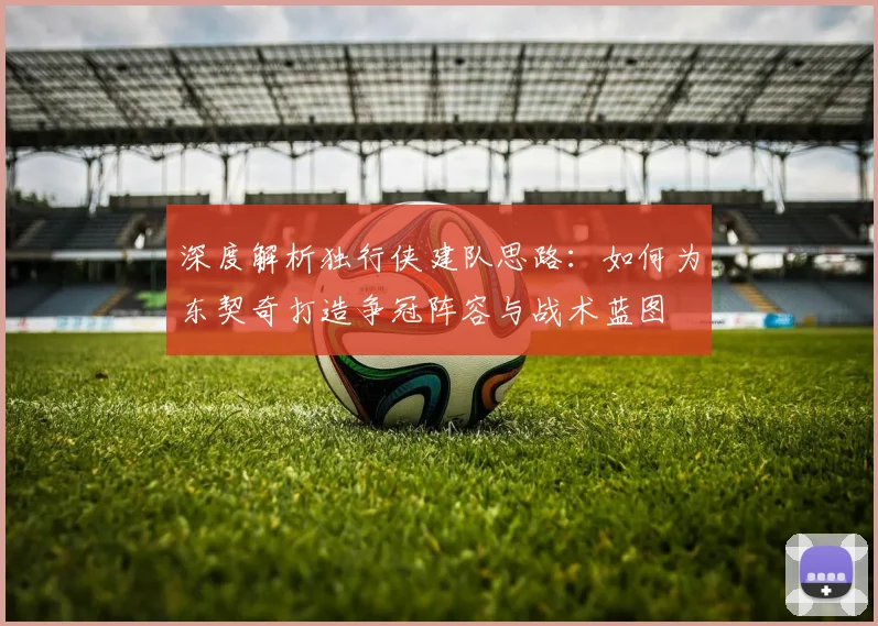 深度解析独行侠建队思路:如何为东契奇打造争冠阵容与战术蓝图