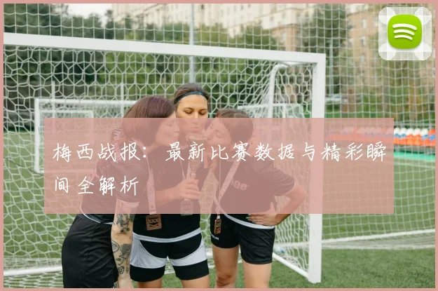 梅西战报:最新比赛数据与精彩瞬间全解析