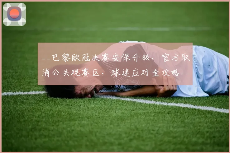 __巴黎欧冠决赛安保升级，官方取消公共观赛区，球迷应对全攻略__