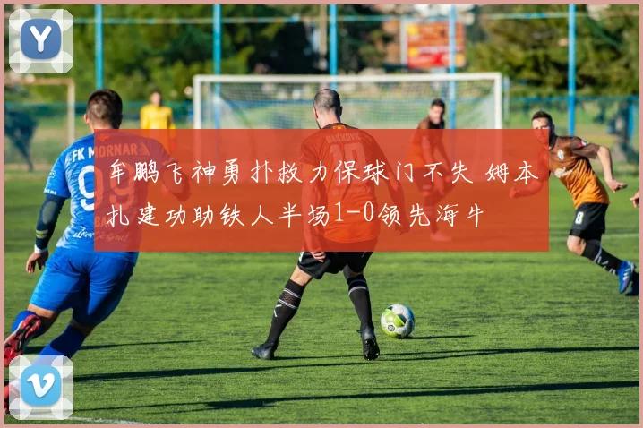 牟鹏飞神勇扑救力保球门不失 姆本扎建功助铁人半场1-0领先海牛