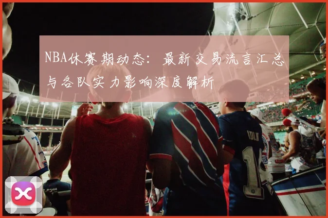 NBA休赛期动态:最新交易流言汇总与各队实力影响深度解析